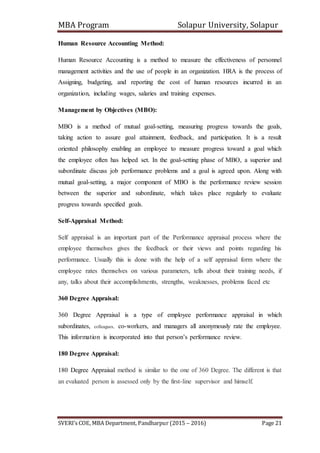 MBA Program Solapur University, Solapur
SVERI’s COE, MBA Department, Pandharpur (2015 – 2016) Page 21
Human Resource Accounting Method:
Human Resource Accounting is a method to measure the effectiveness of personnel
management activities and the use of people in an organization. HRA is the process of
Assigning, budgeting, and reporting the cost of human resources incurred in an
organization, including wages, salaries and training expenses.
Management by Objectives (MBO):
MBO is a method of mutual goal-setting, measuring progress towards the goals,
taking action to assure goal attainment, feedback, and participation. It is a result
oriented philosophy enabling an employee to measure progress toward a goal which
the employee often has helped set. In the goal-setting phase of MBO, a superior and
subordinate discuss job performance problems and a goal is agreed upon. Along with
mutual goal-setting, a major component of MBO is the performance review session
between the superior and subordinate, which takes place regularly to evaluate
progress towards specified goals.
Self-Appraisal Method:
Self appraisal is an important part of the Performance appraisal process where the
employee themselves gives the feedback or their views and points regarding his
performance. Usually this is done with the help of a self appraisal form where the
employee rates themselves on various parameters, tells about their training needs, if
any, talks about their accomplishments, strengths, weaknesses, problems faced etc
360 Degree Appraisal:
360 Degree Appraisal is a type of employee performance appraisal in which
subordinates, colleagues, co-workers, and managers all anonymously rate the employee.
This information is incorporated into that person’s performance review.
180 Degree Appraisal:
180 Degree Appraisal method is similar to the one of 360 Degree. The different is that
an evaluated person is assessed only by the first-line supervisor and himself.
 