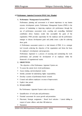 MBA Program Solapur University, Solapur
SVERI’s COE, MBA Department, Pandharpur (2015 – 2016) Page 22
4.2 Performance Appraisal System in ONGC Ltd., Mumbai
1. Performance Management System (PMS)
Performance planning and assessment is of utmost importance to any human
resource development system. Performance Management System (PMS) is the
process of maintaining or improving employee job performance through the
use of performance assessment tools, coaching and counselling. Individual
contribution drives business results that accomplish the goals of the
organization. PMS provides opportunity for the employee and the performance
manager to discuss development goals and jointly create a plan for achieving
those goals.
A Performance assessment system is a vital element of PMS. It is a strategic
tool towards achieving the objective of the organization and forms the basis
for employee’s development and progression.
Performance Appraisal is a process of assessing and summarizing the work
performance and potential for development of an employee within the
framework of organizational needs.
2. OBJECTIVES
The objectives of the Performance Appraisal System are:
 To assess the current level of job performance.
 Assess training and development needs.
 Identify potential for undertaking higher responsibility.
 Develop a system of performance-based rewards
 Counsel and address employees on areas of improvement.
 Explicit time period.
3. EVALUATION
The Performance Appraisal System seeks to evaluate:
 Quantification of work plan and performance.
 Potential assessment for career growth and promotions
 Placement, Strategic assignments / Board level selection / Lateral shifting in
respect of senior officers and other HR initiatives
 Deputation
 