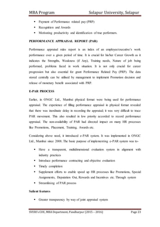 MBA Program Solapur University, Solapur
SVERI’s COE, MBA Department, Pandharpur (2015 – 2016) Page 23
 Payment of Performance related pay (PRP)
 Recognition and Awards
 Motivating productivity and identification of true performers.
PERFORMANCE APPRAISAL REPORT (PAR)
Performance appraisal rules report is an index of an employee/executive’s work
performance over a given period of time. It is crucial for his/her Career Growth as it
indicates the Strengths, Weakness (if Any), Training needs, Nature of job being
performed, problems faced in work situation. It is not only crucial for career
progression but also essential for grant Performance Related Pay (PRP). The data
stored centrally can be utilised by management to implement Promotion decision and
release of monetary benefit associated with PRP.
E-PAR PROCESS
Earlier, in ONGC Ltd., Mumbai physical format were being used for performance
appraisal. The experience of filling performance appraisal in physical format revealed
that there was inordinate delay in recording the appraisal; it was very difficult to trace
PAR movement. This also resulted in low priority accorded to record performance
appraisal. The non-availability of PAR had directed impact on many HR processes
like Promotions, Placement, Training, Awards etc.
Considering above need, it introduced e-PAR system. It was implemented in ONGC
Ltd., Mumbai since 2008. The basic purpose of implementing e-PAR system was to-
 Have a transparent, multidimensional evaluation system in alignment with
industry practices
 Introduce performance contracting and objective evaluation
 Timely completion
 Supplement efforts to enable speed up HR processes like Promotions, Special
Assignments, Deputation Out, Rewards and Incentives etc. Through system
 Streamlining of PAR process
Salient features
 Greater transparency by way of joint appraisal system
 