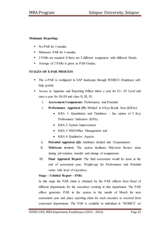 MBA Program Solapur University, Solapur
SVERI’s COE, MBA Department, Pandharpur (2015 – 2016) Page 25
Minimum Reporting:
 No PAR for 3 months.
 Minimum PAR for 4 months.
 2 PARs are required if there are 2 different assignment with different Heads.
 Average of 2 PARs is given as PAR Grades.
STAGES OF E-PAR PROCESS
 The e-PAR is configured in SAP landscape through WEBICE (Employee self-
help portal).
 Access to Appraise and Reporting Officer thrice a year for E1- E5 Level and
once a year for E6-E9 and class II, III, IV.
I. Assessment Components: Performance and Potential
i. Performance Appraisal (P): Divided in 4 Key Result Area (KRAs):
 KRA 1: Quantitative and Timeliness – has option of 5 Key
Performance Indicators (KPIs).
 KRA 2: System Improvement
 KRA 3: HSE/Office Management and
 KRA 4: Qualitative Aspects
ii. Potential Appraisal (Q): Attributes divided into 10 parameters
II. Mid-term review: The system facilitates Mid-term Review done
during job rotation, transfer and change of assignments.
III. Final Appraisal Report: The final assessment would be done at the
end of assessment year. Weight-age for Performance and Potential
varies with level of executives.
Stage – I (Initial Report – INR)
In this stage the PAR chain is obtained by the PAR officers from Head of
different departments for the executives working in that department. The PAR
officer generates PAR in the system in the month of March for next
assessment year and place reporting chain for each executive as received from
concerned departments. The PAR is available to individual in ‘WEBICE’ on
 