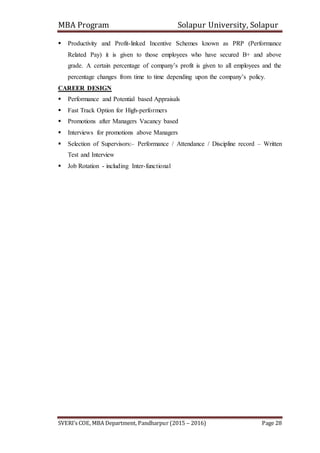 MBA Program Solapur University, Solapur
SVERI’s COE, MBA Department, Pandharpur (2015 – 2016) Page 28
 Productivity and Profit-linked Incentive Schemes known as PRP (Performance
Related Pay) it is given to those employees who have secured B+ and above
grade. A certain percentage of company’s profit is given to all employees and the
percentage changes from time to time depending upon the company’s policy.
CAREER DESIGN
 Performance and Potential based Appraisals
 Fast Track Option for High-performers
 Promotions after Managers Vacancy based
 Interviews for promotions above Managers
 Selection of Supervisors:– Performance / Attendance / Discipline record – Written
Test and Interview
 Job Rotation - including Inter-functional
 