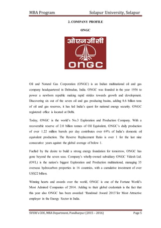 MBA Program Solapur University, Solapur
SVERI’s COE, MBA Department, Pandharpur (2015 – 2016) Page 5
2. COMPANY PROFILE
ONGC
Oil and Natural Gas Corporation (ONGC) is an Indian multinational oil and gas
company headquartered in Dehradun, India. ONGC was founded in the year 1956 to
power a newborn republic making rapid strides towards growth and development.
Discovering six out of the seven oil and gas producing basins, adding 8.6 billion tons
of oil and gas reserves, it has led India’s quest for national energy security. ONGC
registered office is located at Delhi.
Today, ONGC is the world’s No.3 Exploration and Production Company. With a
recoverable reserve of 2.0 billion tonnes of Oil Equivalent, ONGC’s daily production
of over 1.22 million barrels per day contributes over 69% of India’s domestic oil
equivalent production. The Reserve Replacement Ratio is over 1 for the last nine
consecutive years against the global average of below 1.
Fuelled by the desire to build a strong energy foundation for tomorrow, ONGC has
gone beyond the seven seas. Company’s wholly-owned subsidiary ONGC Videsh Ltd.
(OVL) is the nation’s biggest Exploration and Production multinational, managing 35
overseas hydrocarbon properties in 16 countries, with a cumulative investment of over
US$22 billion.
Winning hearts and awards over the world, ONGC is one of the Fortune World’s
Most Admired Companies of 2014. Adding to their global credentials is the fact that
this year also ONGC has been awarded ‘Randstad Award 2013’for Most Attractive
employer in the Energy Sector in India.
 