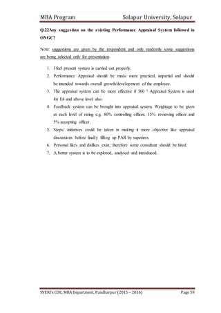 MBA Program Solapur University, Solapur
SVERI’s COE, MBA Department, Pandharpur (2015 – 2016) Page 59
Q.22Any suggestion on the existing Performance Appraisal System followed in
ONGC?
Note: suggestions are given by the respondent and only randomly some suggestions
are being selected only for presentation.
1. I feel present system is carried out properly.
2. Performance Appraisal should be made more practical, impartial and should
be intended towards overall growth/development of the employee.
3. The appraisal system can be more effective if 360 º Appraisal System is used
for E4 and above level also.
4. Feedback system can be brought into appraisal system. Weightage to be given
at each level of rating e.g. 80% controlling officer, 15% reviewing officer and
5% accepting officer.
5. Steps/ initiatives could be taken in making it more objective like appraisal
discussions before finally filling up PAR by superiors.
6. Personal likes and dislikes exist; therefore some consultant should be hired.
7. A better system is to be explored, analysed and introduced.
 