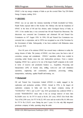 MBA Program Solapur University, Solapur
SVERI’s COE, MBA Department, Pandharpur (2015 – 2016) Page 6
ONGC is the top energy company of India as per the coveted Platts Top 250 Global
Energy Company ranking 2014.
2.1 HISTORY
ONGC was set up under the visionary leadership of Pandit Jawaharlal Lal Nehru.
Pandit Nehru reposed faith in Shri Keshav Dev Malviya who laid the foundation of
ONGC in the form of Oil and Gas division, under Geological Survey of India, in
1955. A few months later, it was converted into Oil and Natural Gas Directorate. The
directorate was converted into Commission and christened Oil and Natural Gas
Commission on 14th August 1956. In 1994, Oil and Natural Gas Commission was
converted into a corporation, and in 1997it was recognized as one of the Navratnas by
the Government of India. Subsequently, it has been conferred with Maharatna status
in the year 2010.
Over 60 years of its existence ONGC has crossed many a milestone to realize the
energy dreams of India. The journey of ONGC, over these years, has been a tale of
conviction, courage and commitment. ONGCs’ superlative efforts have resulted in
converting earlier frontier areas into new hydrocarbon provinces. From a modest
beginning, ONGC has a grown to be one of the largest EandP companies in the world
in terms of reserves and production business i.e., Acquisition, Processing and
Interpretation (API) of Seismic data, drilling, work-over and well stimulation
operations, engineering and construction, production, processing, refining,
transportation, marketing, applied RandD and training, etc.
2.2 Background
Oil and Natural Gas Corporation Limited (ONGC) is mainly engaged in the
exploration and production activities. ONGC, formed in 1956, is the largest oil
exploration company in India and was the largest company among all
“NAVRATNA’’ PSU’s and w.e.f21st may 2010 government has conferred ONGC a
coveted “MAHARATNA” status since it has an average turnover of more than
Rs.20,000 crore viz. for FY’14 stood at Rs.84, 201 crore, NPAT (Net Profit After
Tax) of Rs.2,500 crore, for FY’14 Rs.22, 095 crore and net worth of Rs.10, 000 crore
for FY’14 Rs.1,35,631 crore During the past 3 years. It is the only fully integrated
petroleum company in India, operating along the entire
 