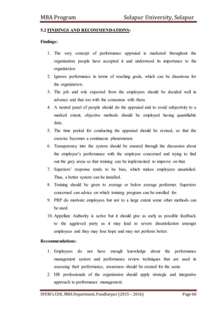 MBA Program Solapur University, Solapur
SVERI’s COE, MBA Department, Pandharpur (2015 – 2016) Page 60
5.2 FINDINGS AND RECOMMENDATIONS:
Findings:
1. The very concept of performance appraisal is marketed throughout the
organization; people have accepted it and understood its importance to the
organization
2. Ignores performance in terms of reaching goals, which can be disastrous for
the organization.
3. The job and role expected from the employees should be decided well in
advance and that too with the consensus with them.
4. A neutral panel of people should do the appraisal and to avoid subjectivity to a
marked extent, objective methods should be employed having quantifiable
data.
5. The time period for conducting the appraisal should be revised, so that the
exercise becomes a continuous phenomenon
6. Transparency into the system should be ensured through the discussion about
the employee’s performance with the employee concerned and trying to find
out the grey areas so that training can be implemented to improve on that.
7. Superiors’ response tends to be bias, which makes employees unsatisfied.
Thus, a better system can be installed.
8. Training should be given to average or below average performer. Superiors
concerned can advice on which training program can be enrolled for.
9. PRP do motivate employees but not to a large extent some other methods can
be used.
10. Appellate Authority is active but it should give as early as possible feedback
to the aggrieved party as it may lead to severe dissatisfaction amongst
employees and they may lose hope and may not perform better.
Recommendations:
1. Employees do not have enough knowledge about the performance
management system and performance review techniques that are used in
assessing their performance, awareness should be created for the same.
2. HR professionals of the organization should apply strategic and integrative
approach to performance management.
 