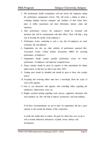 MBA Program Solapur University, Solapur
SVERI’s COE, MBA Department, Pandharpur (2015 – 2016) Page 61
3. HR professionals should communicate well and involve the employees during
the performance management reviews. This will create a climate in which a
continuing dialogue between managers and members of their teams takes
place to define expectations and share information, mission, values and
objectives.
4. After performance reviews, the employee’s should be rewarded with
incentives that will be commensurate with their efforts. These will help a long
way in boosting the morale of the employee’s.
5. Performance review conducting in such a way that all employees are rated
consistent, fair and unbiased.
6. Organization can also use other methods of performance appraisal (like.
Assessment Centre, Critical incident Assessment, MBO) for assessing
performance of employee’s.
7. Organization should conduct periodic performance review for better
performance of employees and improved competitiveness.
8. Proper remarks should be given by superior to their subordinates for further
improvement so that they are able to give their 100%
9. Training need should be identified and should be given to those who actually
need it.
10. Accepting and reviewing officer must have a knowledge about the scope of
work of the appraise
11. One to one discussion with appraise with controlling officer regarding job
satisfaction, improvement areas, etc.
12. Regular sectional meeting regarding work process, suggestion, discussion with
team members etc. This will help to improve productivity and team building.
If all these recommendations are put in place by organization, this has a great
capacity to turn around the fortunes of this corporation.
It would also enable them to achieve the goals for which they were set up as
well as remain influential instruments of public service delivery and
development.
 