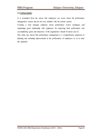MBA Program Solapur University, Solapur
SVERI’s COE, MBA Department, Pandharpur (2015 – 2016) Page 62
5.3 CONLUSION:
It is concluded from the survey that employees are aware about the performance
management system and are not very satisfied with the current system.
Creating a trust amongst employee about performance review techniques and
maintaining good relationship with employees for improving their performance and
accomplishing goals and objectives of the organization should be taken care of.
This study has shown that performance management is a comprehensive approach to
planning and sustaining improvements in the performance of employees so as to meet
the standards
 