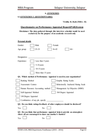 MBA Program Solapur University, Solapur
SVERI’s COE, MBA Department, Pandharpur (2015 – 2016) Page 63
6. ANNEXURES
6.1ANNEXURES I (QUESTIONNAIRE)
Vividha R. Rath (MBA - II)
Questionnaire on Performance Appraisal Report(PAR)System
Disclaimer: The data gathered through this interview schedule would be used
exclusively for the purpose of an academic research only
Personal details
Gender: Male Female
Age group: 25-35 36-45 46+
Designation: ___________________________
Experience: Less than 5 years
5-10 years
10-15 years
More than 15 years
Q1. Which method of Performance Appraisal is used in your organization?
Ranking Method Graphic Rating Scales
Assessment Centres Behaviorally Anchored Rating Scale
Human Resource Accounting method Management by Objective (MBO)
Self-Appraisal Method 360 Degree Appraisal
180 Degree Appraisal
Combination of any pls. specify _________________
Q2. Do you think ratings/feedback of other employees should be disclosed?
Yes No
Q3. Do you think that performance appraisal help to provide an atmosphere
where all are encouraged to share one another’s burden?
Yes No
 