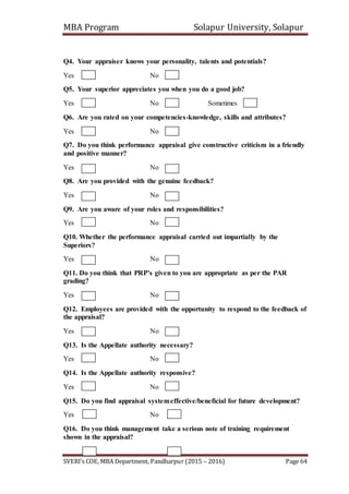MBA Program Solapur University, Solapur
SVERI’s COE, MBA Department, Pandharpur (2015 – 2016) Page 64
Q4. Your appraiser knows your personality, talents and potentials?
Yes No
Q5. Your superior appreciates you when you do a good job?
Yes No Sometimes
Q6. Are you rated on your competencies-knowledge, skills and attributes?
Yes No
Q7. Do you think performance appraisal give constructive criticism in a friendly
and positive manner?
Yes No
Q8. Are you provided with the genuine feedback?
Yes No
Q9. Are you aware of your roles and responsibilities?
Yes No
Q10. Whether the performance appraisal carried out impartially by the
Superiors?
Yes No
Q11. Do you think that PRP’s given to you are appropriate as per the PAR
grading?
Yes No
Q12. Employees are provided with the opportunity to respond to the feedback of
the appraisal?
Yes No
Q13. Is the Appellate authority necessary?
Yes No
Q14. Is the Appellate authority responsive?
Yes No
Q15. Do you find appraisal systemeffective/beneficial for future development?
Yes No
Q16. Do you think management take a serious note of training requirement
shown in the appraisal?
 