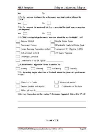MBA Program Solapur University, Solapur
SVERI’s COE, MBA Department, Pandharpur (2015 – 2016) Page 65
Yes No
Q17. Do you want to change the performance appraisal systemfollowed in
ONGC?
Yes No
Q18. Do you want the systemof 360 degree appraisal in which you can appraise
your superior?
Yes No
Q19. Which method of performance appraisal should be used in ONGC Ltd.?
Ranking Method Graphic Rating Scales
Assessment Centres Behaviorally Anchored Rating Scale
Human Resource Accounting method Management by Objective (MBO)
Self-Appraisal Method 360 Degree Appraisal
180 Degree Appraisal
Combination of any pls. specify _________________
Q20. Performance Appraisal should be carried out?
Monthly Quarterly Half-Yearly Annually
Q21. According to you what kind of feedback should be given after performance
review?
Numerical + Grades Written (all positive)
Written (positive and negative) Combination of the above
Others pls. specify_________________________
Q22. Any Suggestion on the existing Performance Appraisal followed in ONGC
_____________________________________________________________________
_____________________________________________________________________
THANK - YOU
 