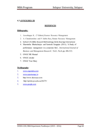 MBA Program Solapur University, Solapur
SVERI’s COE, MBA Department, Pandharpur (2015 – 2016) Page 68
6.3 ANNEXURES III
REFERNCES
Bibliography:
1. Aswathappa K. (7 Edition),Human Resource Management
2. A. Chandramohan and P. Subba Rao, Human Resource Management
3. Kothari C.R (1985), ResearchMethodology:Deldi,New Age International
4. Sharmistha Bhattacharjee and Santoshi Sengupta (2011), ‘A Study of
performance management in a corporate firm’, International Journal of
Business and Management Research’, Vol.1, No.8, pp. 496-513.
5. ONGC HR Manual
6. ONGC circular
7. ONGC Year Diary
Webliography:
1. www.ongcindia.com
2. www.reportsongc.in
3. http://www.ukessays.com
4. http://eprints.jcu.edu.au/26275/
5. www.google.com
 
