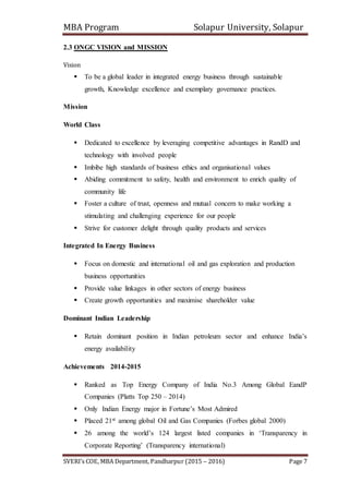 MBA Program Solapur University, Solapur
SVERI’s COE, MBA Department, Pandharpur (2015 – 2016) Page 7
2.3 ONGC VISION and MISSION
Vision
 To be a global leader in integrated energy business through sustainable
growth, Knowledge excellence and exemplary governance practices.
Mission
World Class
 Dedicated to excellence by leveraging competitive advantages in RandD and
technology with involved people
 Imbibe high standards of business ethics and organisational values
 Abiding commitment to safety, health and environment to enrich quality of
community life
 Foster a culture of trust, openness and mutual concern to make working a
stimulating and challenging experience for our people
 Strive for customer delight through quality products and services
Integrated In Energy Business
 Focus on domestic and international oil and gas exploration and production
business opportunities
 Provide value linkages in other sectors of energy business
 Create growth opportunities and maximise shareholder value
Dominant Indian Leadership
 Retain dominant position in Indian petroleum sector and enhance India’s
energy availability
Achievements 2014-2015
 Ranked as Top Energy Company of India No.3 Among Global EandP
Companies (Platts Top 250 – 2014)
 Only Indian Energy major in Fortune’s Most Admired
 Placed 21st among global Oil and Gas Companies (Forbes global 2000)
 26 among the world’s 124 largest listed companies in ‘Transparency in
Corporate Reporting’ (Transparency international)
 