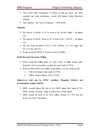 MBA Program Solapur University, Solapur
SVERI’s COE, MBA Department, Pandharpur (2015 – 2016) Page 8
 ‘Best overall safety performance of onshore oil and gas assets’ and ‘Most
consistent and safety performance’ awards [Oil Industry Safety Directorate
(OISD)]
 ‘Best employer’ and ‘Voice of employee’ – AON Hewitt
Financials
 The turnover of ONGC in FY’14 stood at Rs. 842,028 million – the highest
ever
 The turnover of ONGC Group in FY’14 stood at Rs. 1,782,051 – the highest
ever
 The Net Profit recorded in FY’14 is Rs. 220,948, it is 5.6% higher than
FY’13-14 (Rs. 209,257)
 Wealth created by ONGC in 58 years Rs.8622.65 Billion
World Record in Deepwater Drilling
 ONGC deepwater drilling group set world record of drilling deepest ultra-
deepwater well by successfully reaching the target depth of 7725m
 Well KG-DWN-2005/1-D-1 drilled by Rig DDK G1 set two world records-
i. Well at the deepest water depth of 3174m
ii. Drilling deepest offshore well of 7725m
Highest-ever thru’ put by ONGC subsidiary Mangalore Refinery and
Petrochemicals Limited (MRPL)
 MRPL recorded highest thru’ put of 14.6 MMT against MoU target of 14.5
MMT, securing ‘Excellent’ rating in achievement of MoU targets
 MRPL posted net profit of Rs. 6010 million, increase of 179% from last
fiscal’s loss of Rs. 7569 million
 
