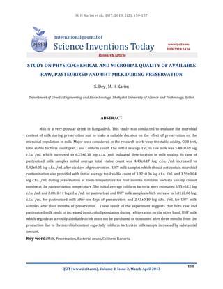 M. H Karim et al., IJSIT, 2013, 2(2), 150-157
IJSIT (www.ijsit.com), Volume 2, Issue 2, March-April 2013
150
STUDY ON PHYSICOCHEMICAL AND MICROBIAL QUALITY OF AVAILABLE
RAW, PASTEURIZED AND UHT MILK DURING PRESERVATION
S. Dey, M. H Karim
Department of Genetic Engineering and Biotechnology, Shahjalal University of Science and Technology, Sylhet
ABSTRACT
Milk is a very popular drink in Bangladesh. This study was conducted to evaluate the microbial
content of milk during preservation and to make a suitable decision on the effect of preservation on the
microbial population in milk. Major tests considered in the research work were titratable acidity, COB test,
total viable bacteria count (TVC) and Coliform count. The initial average TVC in raw milk was 5.49±0.69 log
c.f.u. /ml. which increased to 6.25±0.10 log c.f.u. /ml. indicated deterioration in milk quality. In case of
pasteurized milk samples initial average total viable count was 4.43±0.17 log. c.f.u. /ml. increased to
5.92±0.05 log c.f.u. /ml. after six days of preservation. UHT milk samples which should not contain microbial
contamination also provided with initial average total viable count of 3.32±0.06 log c.f.u. /ml. and 3.59±0.04
log c.f.u. /ml. during preservation at room temperature for four months. Coliform bacteria usually cannot
survive at the pasteurization temperature .The initial average coliform bacteria were estimated 3.55±0.12 log
c.f.u. /ml. and 2.08±0.11 log c.f.u. /ml. for pasteurized and UHT milk samples which increase to 3.81±0.06 log.
c.f.u. /ml. for pasteurized milk after six days of preservation and 2.43±0.10 log c.f.u. /ml. for UHT milk
samples after four months of preservation. These result of the experiment suggests that both raw and
pasteurized milk tends to increased in microbial population during refrigeration on the other hand, UHT milk
which regards as a readily drinkable drink must not be purchased or consumed after three months from the
production due to the microbial content especially coliform bacteria in milk sample increased by substantial
amount.
Key word: Milk, Preservation, Bacterial count, Coliform Bacteria.
 