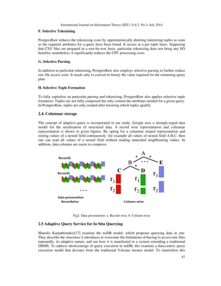 International Journal on Information Theory (IJIT), Vol.3, No.3, July 2014
87
F. Selective Tokenizing
PostgresRaw reduces the tokenizing costs by opportunistically aborting tokenizing tuples as soon
as the required attributes for a query have been found. It occurs at a per tuple basis. Supposing
that CSV files are prepared in a row-by-row basis, particular tokenizing does not bring any I/O
benefits; nonetheless, it significantly reduces the CPU processing costs.
G. Selective Parsing
In addition to particular tokenizing, PostgresRaw also employs selective parsing to further reduce
raw file access costs. It needs only to convert to binary the value required for the remaining query
plan.
H. Selective Tuple Formation
To fully capitalize on particular parsing and tokenizing, PostgresRaw also applies selective tuple
formation. Tuples are not fully composed but only contain the attributes needed for a given query.
In PostgresRaw, tuples are only created after knowing which tuples qualify.
2.4. Columnar storage
The concept of adaptive query is incorporated in our study. Google uses a strongly-typed data
model for the serialization of structured data. A record wise representation and columnar
representation is shown in given figures. By opting for a columnar striped representation and
storing values of a nested field continuously -for example all values of nested field A.B.C. then
one can read all values of a nested field without reading unneeded neighbouring values. In
addition, data columns are easier to compress.
Fig2. Data presentation: a. Record wise, b. Column-wise
2.5 Adaptive Query Service for In Situ Querying
Manolis Karpathiotakis[17] examine the noDB model, which proposes querying data in situ.
They describe the structures it introduces to overcome the limitations of having to access raw files
repeatedly, its adaptive nature, and see how it is manifested in a system extending a traditional
DBMS. To address shortcomings of query execution in noDB, this examine a data-centric query
execution model that deviates from the traditional Volcano iterator model. To materialize this
 