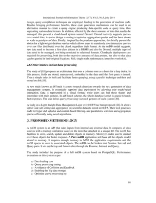 International Journal on Information Theory (IJIT), Vol.3, No.3, July 2014
88
design, query compilation techniques are employed, leading to the generation of machine code.
Besides bringing performance benefits, these code generation mechanisms can be used in an
alternative manner to create a query engine producing data-specific code at query time, thus
supporting various data formats. In addition, affected by the sheer amounts of data that need to be
managed, this present a cloud-based system named Dremel. Dremel natively supports queries
over nested data; its entire design is aiming to optimize aggregation queries and has been shown
to scale to petabytes of data. Finally, inspired by the previous approaches, this briefly present the
vision for a lightweight database service which allows users to seamlessly pose interactive queries
over raw files distributed over the cloud, regardless their format. As the noDB model suggests,
raw data need to become a first-class citizen in a DBMS and also by Dremel, multiple types of
data need to be managed, not being restricted to relational formats. Cloudscale deployments are
required for processing, both due to the excessive amounts of data present, but also so that data
can be queried in their original locations. Still, single-node performance cannot be overlooked.
2.6 Other studies on fast data processing
The study of [18] proposes an architecture that uses a column store as a basis for a lazy index. In
this process, fields are stored, unprocessed, embedded in the data until the first query is issued.
Then a simple index is built and facilitate faster querying, using a parallel technique and then and
stored on disk[19].
A new study known as dbTouch is a new research direction towards the next generation of data
management systems. It essentially supports data exploration by allowing user touch-based
interaction. Data is represented in a visual format, while users can feel those shapes and
interrelate with their gestures. In adbTouch scheme, the whole database kernel is geared towards
fast responses. The user drives query processing via touch gestures of such system [20].
A study on a Light-Weight Data Management Layer over HDF5 has been proposed [21]. It allows
server-side sub setting and aggregation on scientific datasets stored in HDF5. Their tool generates
code for hyper slab selector and content-based filtering, and parallelizes selection and aggregation
queries efficiently using novel algorithms.
3. PROPOSED METHODOLOGY
A noDB system is an API that takes inputs from internal and external data. It compares all data
sources with a trailing confidence score on the item that attached to a unique ID. The noDB has
facilities to store, search, update and delete objects in memory. Moreover, index can be created
over those objects for faster response. A Pure noDB application will have all the objects model
stored in memory. It requires enough memory to fulfill the application requirements and the
noDB spaces to store its associated objects. The noDB can be broken into Promise, Interval and
Query parts. It sits on the top and funnels data through the Promise, Interval and Query.
The study included the purpose of a full noDB system based on PostgreSQL. Performance
evaluation on this system as per
a) Data loading cost
b) Query processing timing
c) Avoidance of Collision and Deadlock
d) Enabling the Big data storage.
e) Optimize query processing etc
 