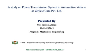 Presented By
Md. Sumon Ahmed
ID# 14207045
Program: Mechanical Engineering
1
IUBAT—International University of Business Agriculture & Technology
A study on Power Transmission System in Automotive Vehicle
at Vehicle Care Pvt. Ltd.
 