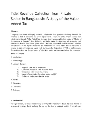 1
Title: Revenue Collection from Private
Sector in Bangladesh: A study of the Value
Added Tax.
Abstract:
Comparing with other developing countries, Bangladesh faces problems in raising adequate tax
revenues to fund its economic and social improvement. Major part of tax revenue comes from
private sector through Value Added Tax. In recent time I have completed my study in “Master of
Accountancy in Taxation” from University of Dhaka under the department of Accounting and
Information System. Here I have gained a vast knowledge on domestic and international taxation.
The objective of this paper is to review the performance of Value Added Tax as the source of
revenue collection from private sector. I will try to describe the position of VAT on total revenues,
the administration, and the procedures of collection, results and recommendations for betterment.
Table of Contents
1) Introduction:
2) Methodology:
3) Literature Review:
I. Scope of VAT law of Bangladesh
II. Collection process of VAT In several fields
III. Comparison with income tax revenue
IV. Impact of contribution by private sector on GDP
V. Evaluation on last three income years
4) Results:
5) Discussion:
6) Conclusion:
7) Reference:
1) Introduction:
For a government, revenues are necessary to meet public expenditure. Tax is the main element of
government revenue. Tax is a charge that we pay for alive in a elegant society. A proverb says
 