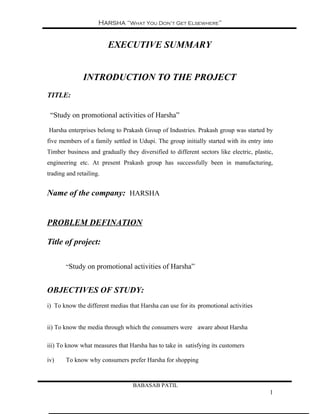 Harsha “What You Don’t Get Elsewhere”


                         EXECUTIVE SUMMARY


               INTRODUCTION TO THE PROJECT
TITLE:

 “Study on promotional activities of Harsha”

Harsha enterprises belong to Prakash Group of Industries. Prakash group was started by
five members of a family settled in Udupi. The group initially started with its entry into
Timber business and gradually they diversified to different sectors like electric, plastic,
engineering etc. At present Prakash group has successfully been in manufacturing,
trading and retailing.


Name of the company: HARSHA


PROBLEM DEFINATION

Title of project:

       “Study on promotional activities of Harsha”


OBJECTIVES OF STUDY:
i) To know the different medias that Harsha can use for its promotional activities


ii) To know the media through which the consumers were aware about Harsha

iii) To know what measures that Harsha has to take in satisfying its customers

iv)    To know why consumers prefer Harsha for shopping



                                  BABASAB PATIL
                                                                                         1
 