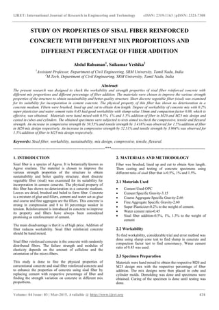 IJRET: International Journal of Research in Engineering and Technology eISSN: 2319-1163 | pISSN: 2321-7308
_______________________________________________________________________________________
Volume: 04 Issue: 03 | Mar-2015, Available @ http://www.ijret.org 474
STUDY ON PROPERTIES OF SISAL FIBER REINFORCED
CONCRETE WITH DIFFERENT MIX PROPORTIONS AND
DIFFERENT PERCENTAGE OF FIBER ADDITION
Abdul Rahuman1
, Saikumar Yeshika2
1
Assistant Professor, Department of Civil Engineering, SRM University, Tamil Nadu, India
2
M.Tech, Department of Civil Engineering, SRM University, Tamil Nadu, India
Abstract
The present research was designed to check the workability and strength properties of sisal fiber reinforced concrete with
different mix proportions and different percentage of fiber addition. The materials were chosen to improve the various strength
properties of the structure to obtain sustainability and better quality structure. Short discrete vegetable fiber (sisal) was examined
for its suitability for incorporation in cement concrete. The physical property of this fiber has shown no deterioration in a
concrete medium. Fibers were brushed, lined up and cut to obtain 4cm length. Degree of workability of concrete mix with 0.2%
super plasticizer and water cement ratio 0.45 had good workability with slump value 53mm and compaction factor 0.88, which is
effective, was obtained. Materials were hand mixed with 0.5%, 1% and 1.5% addition of fiber in M20 and M25 mix design and
casted in cubes and cylinders. The obtained specimens were subjected to tests aimed to check the compressive, tensile and flexural
strength. An increase in compressive strength by 50.53% and tensile strength by 3.416% was observed for 1.5% addition of fiber
in M20 mix design respectively. An increase in compressive strength by 52.51% and tensile strength by 3.904% was observed for
1.5% addition of fiber in M25 mix design respectively.
Keywords: Sisal fiber, workability, sustainability, mix design, compressive, tensile, flexural.
--------------------------------------------------------------------***----------------------------------------------------------------------
1. INTRODUCTION
Sisal fiber is a species of Agava. It is botanically known as
Agave sisalana. The material is chosen to improve the
various strength properties of the structure to obtain
sustainability and better quality structure. short discrete
vegetable fiber (sisal) was examined for its suitability for
incorporation in cement concrete. The physical property of
this fiber has shown no deterioration in a concrete medium.
Leaves are dried, brushed and baled to form fiber. Concrete
is a mixture of glue and fillers, cement and water act as glue
and coarse and fine aggregate are the fillers. This concrete is
strong in compression and 8 to 10 percentage weaker in
tension. Reinforcement is introduced in concrete to improve
its property and fibers have always been considered
promising as reinforcement of cement.
The main disadvantage is that it is of high price. Addition of
fiber reduces workability. Sisal fiber reinforced concrete
should be hand mixed.
Sisal fiber reinforced concrete is the concrete with randomly
distributed fibers. The failure strength and modulus of
elasticity depends on the amount of cellulose and the
orientation of the micro-fibers.
This study is done to fine the physical properties of
conventional concrete and sisal fiber reinforced concrete and
to enhance the properties of concrete using sisal fiber by
replacing cement with respective percentage of fiber and
finding the strength variation on concrete in different mix
proportions.
2. MATERIALS AND METHODOLOGY
Fiber was brushed, lined up and cut to obtain 4cm length.
Then casting and testing of concrete specimens using
different ratio of sisal fiber that is 0.5%, 1% and 1.5%.
2.1 Materials Used
 Cement Used-OPC
 Cement Specific Gravity-3.15
 Coarse Aggregate Specific Gravity-2.66
 Fine Aggregate Specific Gravity-2.60
 Super Plasticizer-0.2% to the weight of cement.
 Water cement ratio-0.45
 Sisal fiber addition-0.5%, 1%, 1.5% to the weight of
cement
2.2 Workability
To find workability, considerable trial and error method was
done using slump cone test to find slump in concrete and
compaction factor test to find consistency. Water cement
ratio of 0.45 was used.
2.3 Specimen Preparation
Materials were hand mixed to obtain the respective M20 and
M25 design mix with the respective percentage of fiber
addition. The mix designs were then placed in cube and
cylinder molds. Demolding was done and specimens were
obtained. Curing of the specimen is done until testing was
done.
 