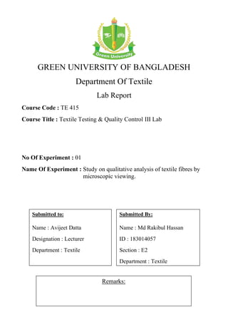 GREEN UNIVERSITY OF BANGLADESH
Department Of Textile
Lab Report
Course Code : TE 415
Course Title : Textile Testing & Quality Control III Lab
No Of Experiment : 01
Name Of Experiment : Study on qualitative analysis of textile fibres by
microscopic viewing.
Remarks:
Submitted By:
Name : Md Rakibul Hassan
ID : 183014057
Section : E2
Department : Textile
Submitted to:
Name : Avijeet Datta
Designation : Lecturer
Department : Textile
 