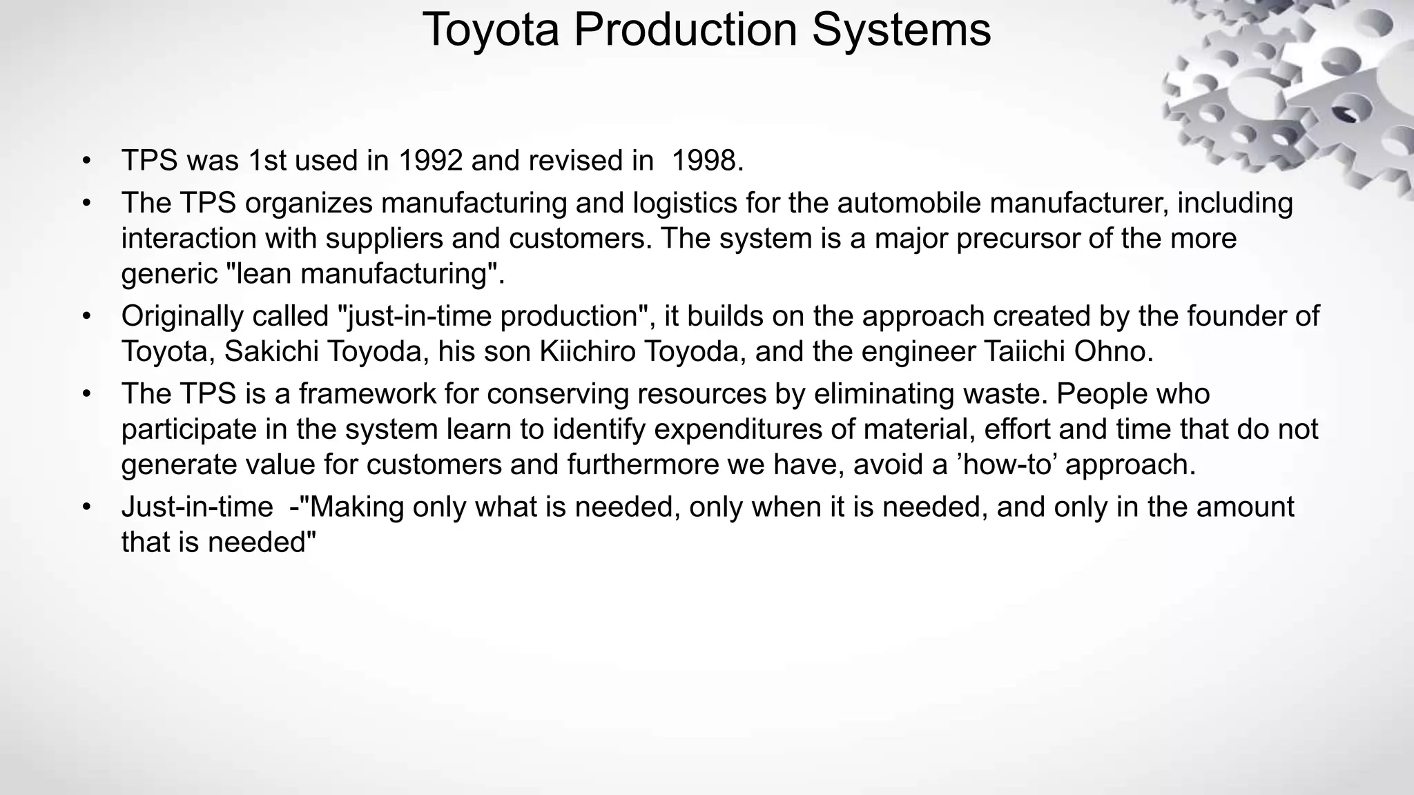 Toyota Production Systems
• TPS was 1st used in 1992 and revised in 1998.
• The TPS organizes manufacturing and logistics for the automobile manufacturer, including
interaction with suppliers and customers. The system is a major precursor of the more
generic "lean manufacturing".
• Originally called "just-in-time production", it builds on the approach created by the founder of
Toyota, Sakichi Toyoda, his son Kiichiro Toyoda, and the engineer Taiichi Ohno.
• The TPS is a framework for conserving resources by eliminating waste. People who
participate in the system learn to identify expenditures of material, effort and time that do not
generate value for customers and furthermore we have, avoid a ’how-to’ approach.
• Just-in-time -"Making only what is needed, only when it is needed, and only in the amount
that is needed"
 
