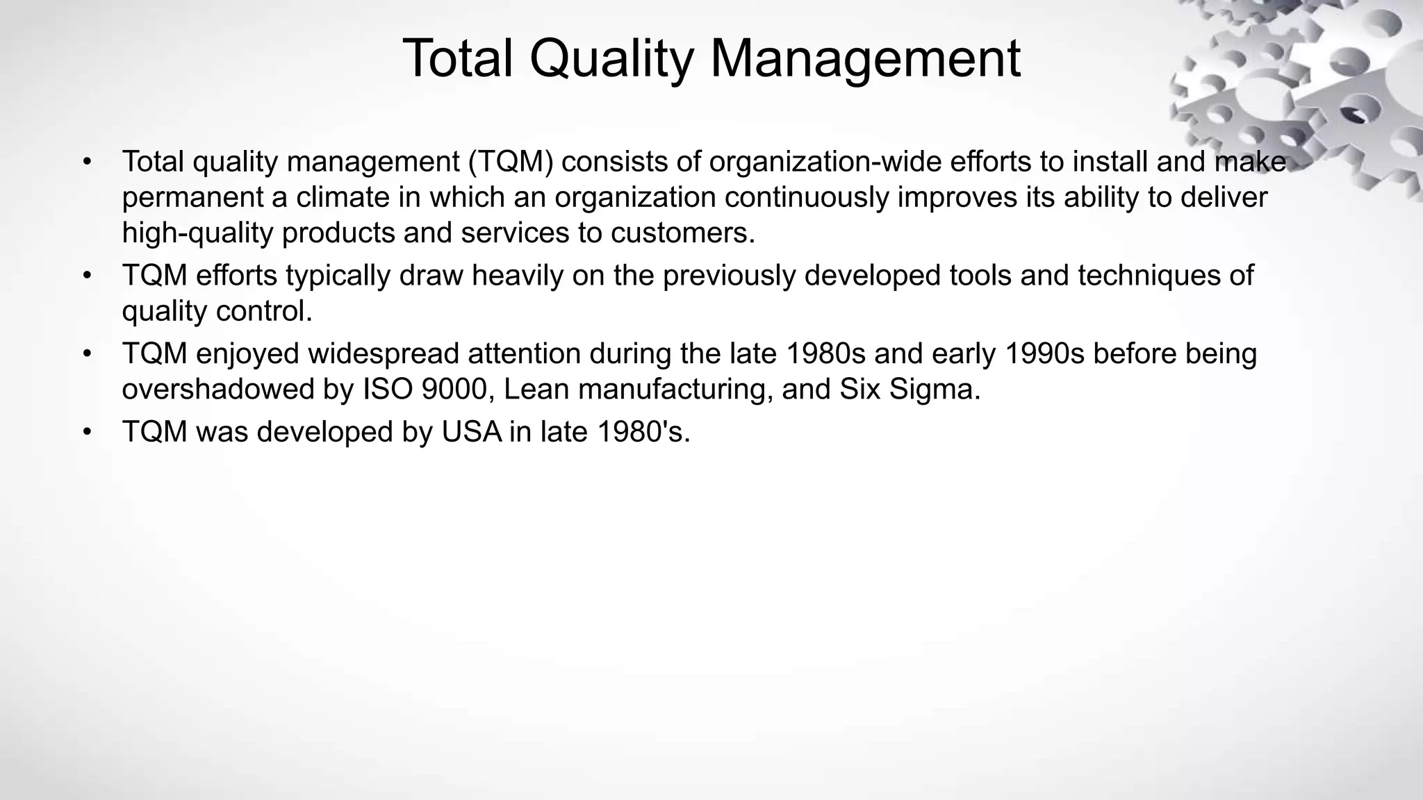 Total Quality Management
• Total quality management (TQM) consists of organization-wide efforts to install and make
permanent a climate in which an organization continuously improves its ability to deliver
high-quality products and services to customers.
• TQM efforts typically draw heavily on the previously developed tools and techniques of
quality control.
• TQM enjoyed widespread attention during the late 1980s and early 1990s before being
overshadowed by ISO 9000, Lean manufacturing, and Six Sigma.
• TQM was developed by USA in late 1980's.
 