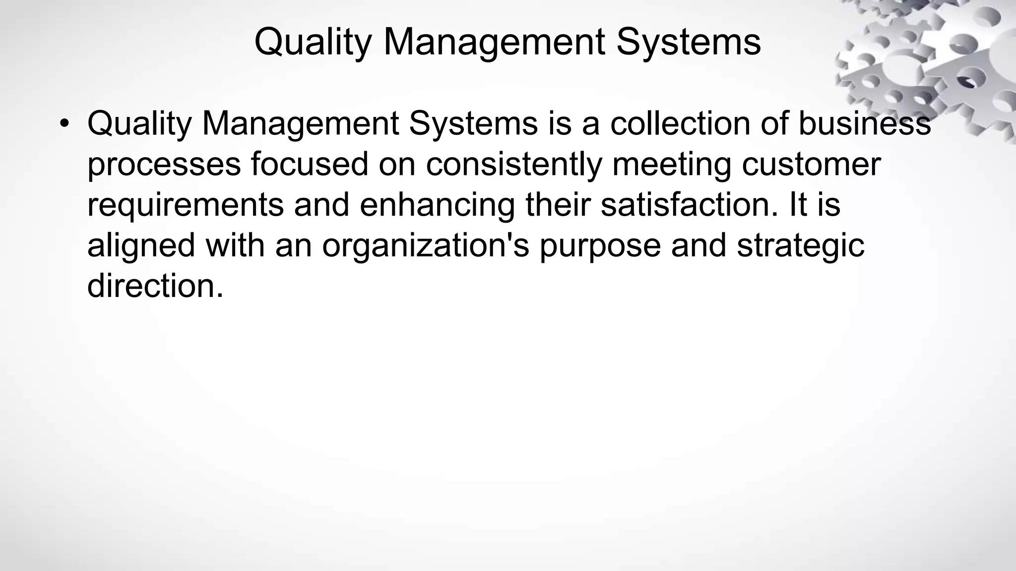 Quality Management Systems
• Quality Management Systems is a collection of business
processes focused on consistently meeting customer
requirements and enhancing their satisfaction. It is
aligned with an organization's purpose and strategic
direction.
 