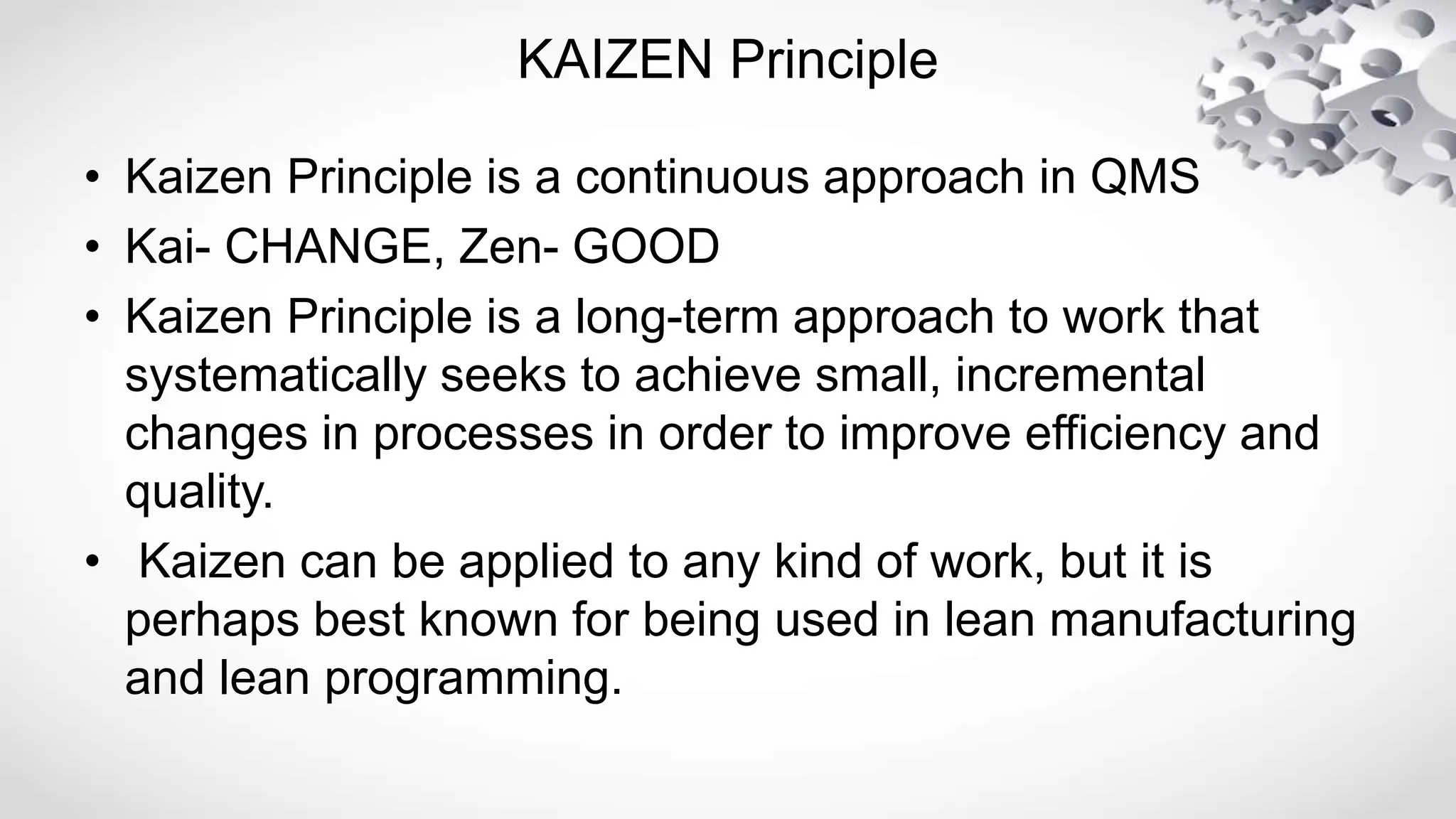 KAIZEN Principle
• Kaizen Principle is a continuous approach in QMS
• Kai- CHANGE, Zen- GOOD
• Kaizen Principle is a long-term approach to work that
systematically seeks to achieve small, incremental
changes in processes in order to improve efficiency and
quality.
• Kaizen can be applied to any kind of work, but it is
perhaps best known for being used in lean manufacturing
and lean programming.
 