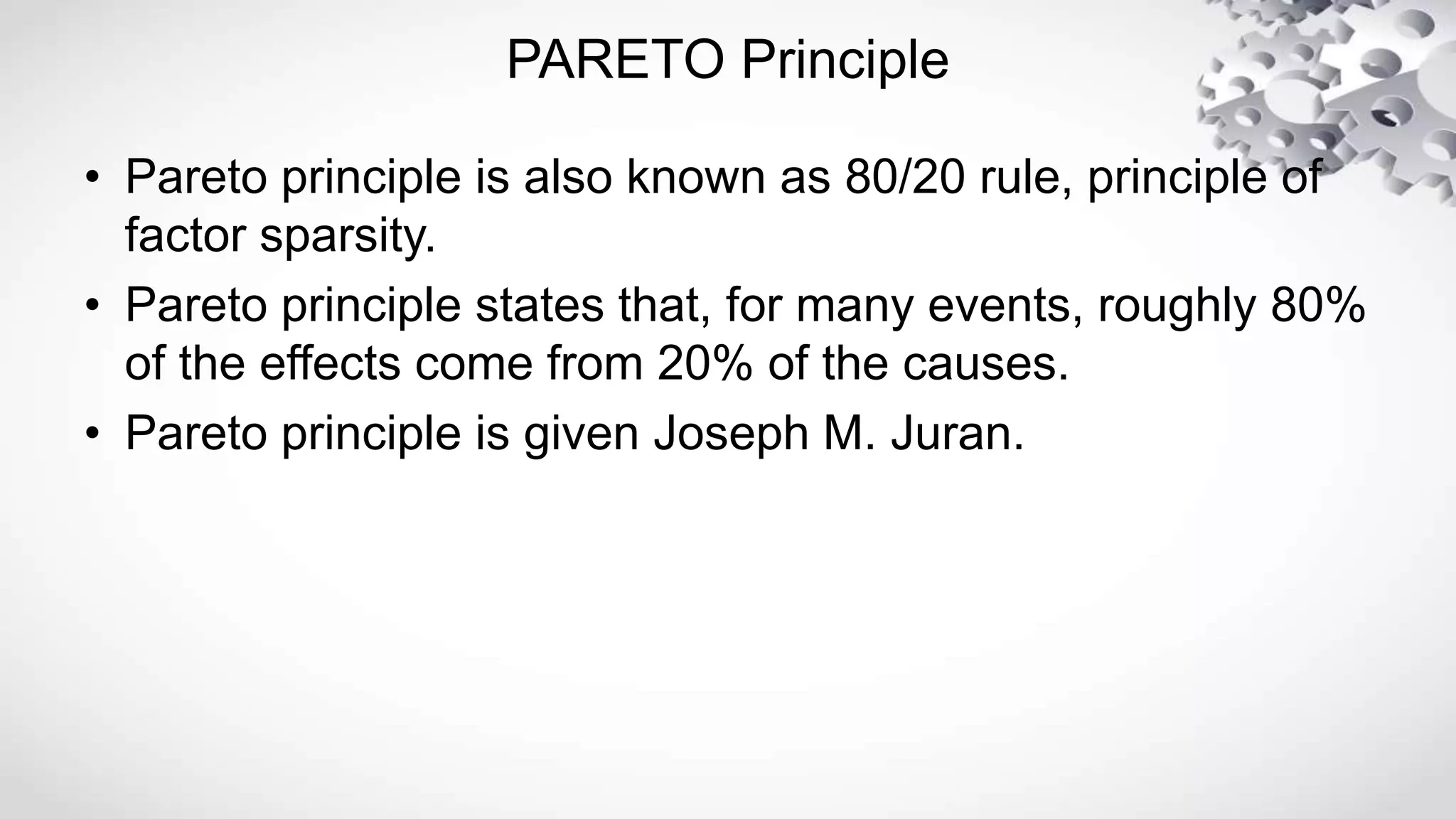PARETO Principle
• Pareto principle is also known as 80/20 rule, principle of
factor sparsity.
• Pareto principle states that, for many events, roughly 80%
of the effects come from 20% of the causes.
• Pareto principle is given Joseph M. Juran.
 