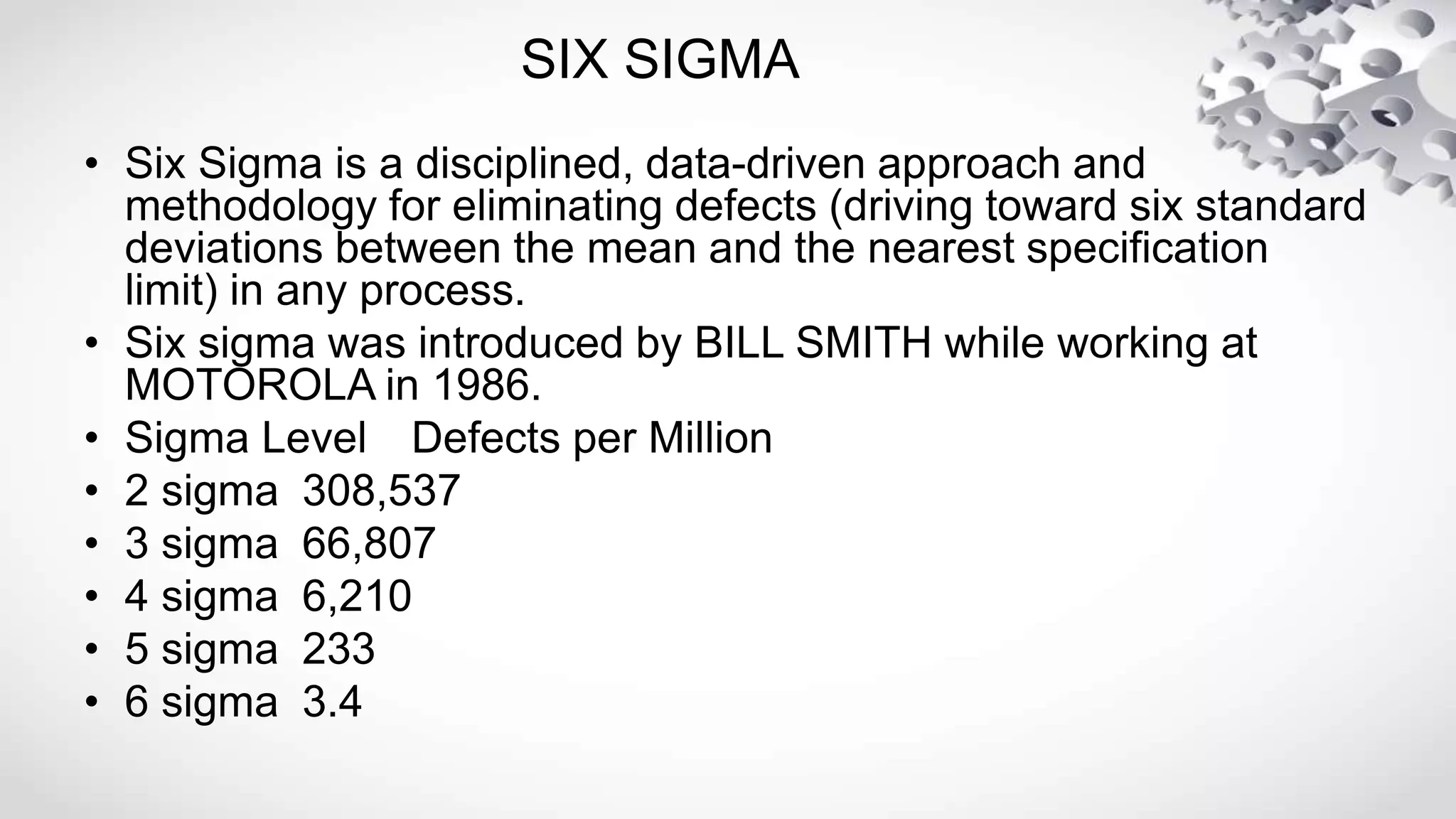 SIX SIGMA
• Six Sigma is a disciplined, data-driven approach and
methodology for eliminating defects (driving toward six standard
deviations between the mean and the nearest specification
limit) in any process.
• Six sigma was introduced by BILL SMITH while working at
MOTOROLA in 1986.
• Sigma Level Defects per Million
• 2 sigma 308,537
• 3 sigma 66,807
• 4 sigma 6,210
• 5 sigma 233
• 6 sigma 3.4
 