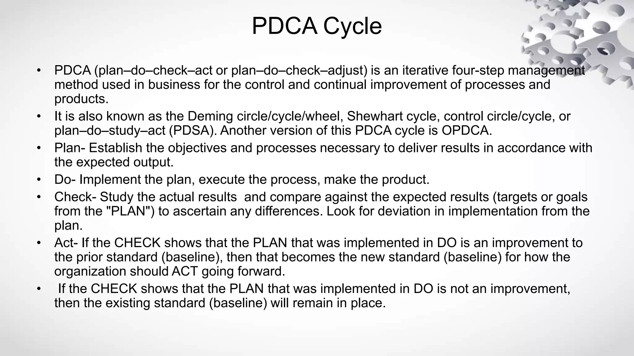 PDCA Cycle
• PDCA (plan–do–check–act or plan–do–check–adjust) is an iterative four-step management
method used in business for the control and continual improvement of processes and
products.
• It is also known as the Deming circle/cycle/wheel, Shewhart cycle, control circle/cycle, or
plan–do–study–act (PDSA). Another version of this PDCA cycle is OPDCA.
• Plan- Establish the objectives and processes necessary to deliver results in accordance with
the expected output.
• Do- Implement the plan, execute the process, make the product.
• Check- Study the actual results and compare against the expected results (targets or goals
from the "PLAN") to ascertain any differences. Look for deviation in implementation from the
plan.
• Act- If the CHECK shows that the PLAN that was implemented in DO is an improvement to
the prior standard (baseline), then that becomes the new standard (baseline) for how the
organization should ACT going forward.
• If the CHECK shows that the PLAN that was implemented in DO is not an improvement,
then the existing standard (baseline) will remain in place.
 