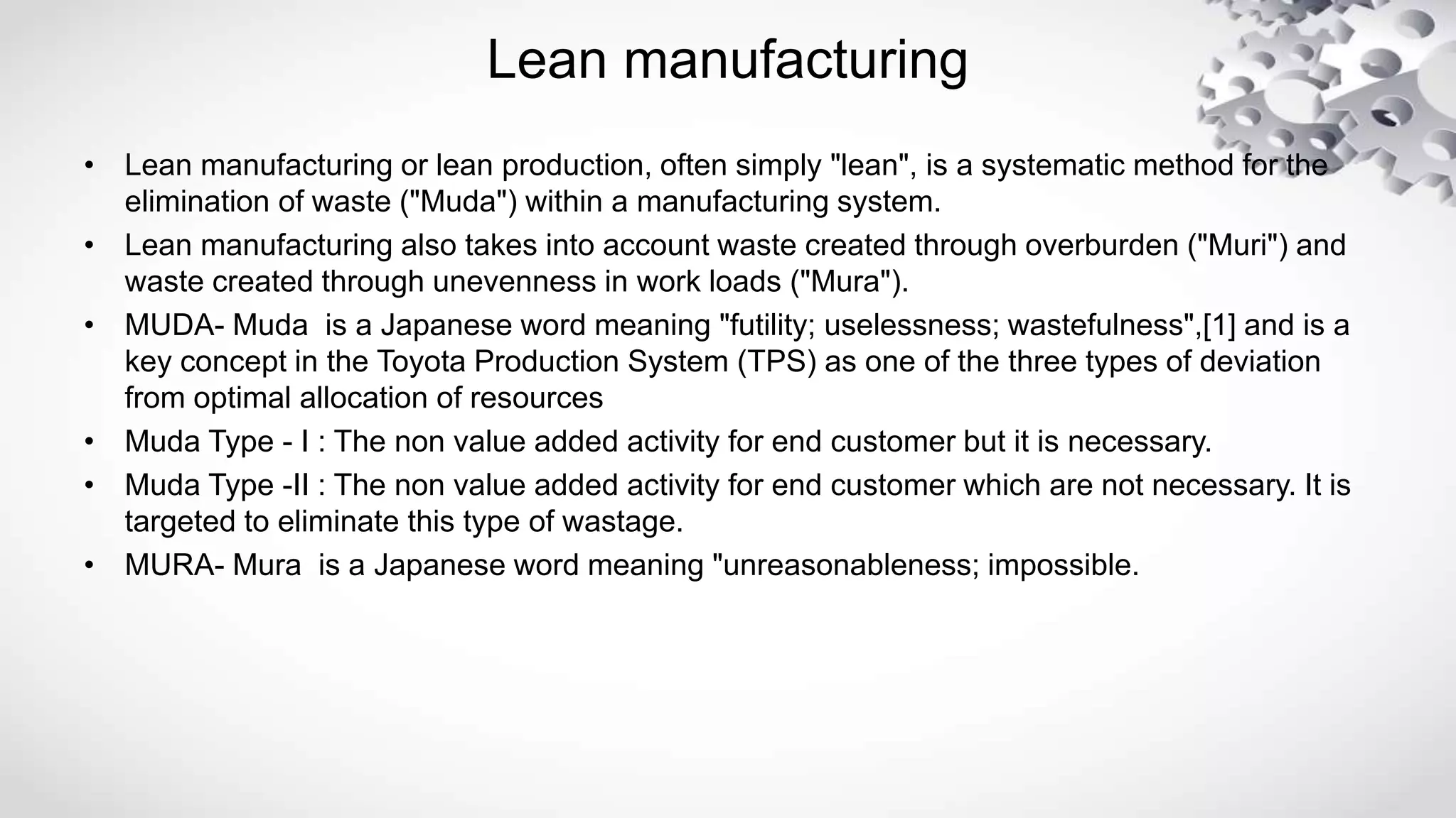 Lean manufacturing
• Lean manufacturing or lean production, often simply "lean", is a systematic method for the
elimination of waste ("Muda") within a manufacturing system.
• Lean manufacturing also takes into account waste created through overburden ("Muri") and
waste created through unevenness in work loads ("Mura").
• MUDA- Muda is a Japanese word meaning "futility; uselessness; wastefulness",[1] and is a
key concept in the Toyota Production System (TPS) as one of the three types of deviation
from optimal allocation of resources
• Muda Type - I : The non value added activity for end customer but it is necessary.
• Muda Type -II : The non value added activity for end customer which are not necessary. It is
targeted to eliminate this type of wastage.
• MURA- Mura is a Japanese word meaning "unreasonableness; impossible.
 