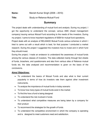 Name: Manish Kumar Singh (2008 – 2010)<br />Title: Study on Reliance Mutual Fund<br />Summary<br />The project deals with understanding of mutual fund and analysis. During my project, I got the opportunity to understand the concept, various AMC (Asset management company) issuing various Mutual Fund according to the needs of the investors. During my project, I came to know important regulations of SEBI for mutual fund operations.<br />Project deals with an analysis of RELIANCE Mutual Funds various schemes in which I tried to came out with a result which is best, for that purpose I conducted a market research. During the project I suggested the investors how to invest and in which fund they should invest.<br />During the project, I made an endeavor to understand the awareness of mutual funds among the various classes of investors. The data collected mainly through fact sheets of funds, broachers, and questionnaire and also from various sites of Reliance mutual funds etc. the data analyzed and recommendation is given on the basis of the conclusions.       <br />Aims/ Objectives:<br />,[object Object]