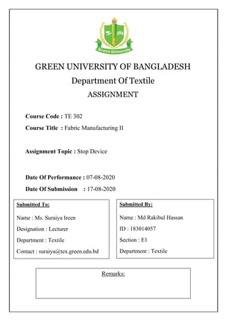 GREEN UNIVERSITY OF BANGLADESH
Department Of Textile
ASSIGNMENT
Remarks:
Course Code : TE 302
Course Title : Fabric Manufacturing II
Submitted To:
Name : Ms. Suraiya Ireen
Designation : Lecturer
Department : Textile
Contact : suraiya@tex.green.edu.bd
Submitted By:
Name : Md Rakibul Hassan
ID : 183014057
Section : E1
Department : Textile
Date Of Performance : 07-08-2020
Date Of Submission : 17-08-2020
Assignment Topic : Stop Device
 
