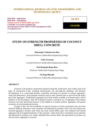 International Journal of Civil Engineering and Technology (IJCIET), ISSN 0976 – 6308 (Print),
ISSN 0976 – 6316(Online), Volume 6, Issue 3, March (2015), pp. 42-61 © IAEME
42
STUDY ON STRENGTH PROPERTIES OF COCONUT
SHELL CONCRETE
Kalyanapu Venkateswara Rao
Associate Professor, Gudlavalleru Engineering College
A.H.L.Swaroop
Assistant Professor, Gudlavalleru Engineering College
Dr.P.Kodanda Rama Rao
Professor, Gudlavalleru Engineering College
Ch.Naga Bharath
Assistant Professor, Gudlavalleru Engineering College
ABSTRACT
Concrete is the premier construction material around the world and is most widely used in all
types of construction works, including infrastructure, low and high-rise buildings, and domestic
developments. It is a man-made product, essentially consisting of a mixture of cement, aggregates,
water and admixture(s). Inert granular materials such as sand, crushed stone or gravel form the major
part of the aggregates. Traditionally aggregates have been readily available at economic prices and of
qualities to suit all purposes. But, the continued extensive extraction use of aggregates from natural
resources has been questioned because of the depletion of quality primary aggregates and greater
awareness of environmental protection.
In light of this, the non-availability of natural resources to future generations has also been
realized. Different alternative waste materials and industrial by products such as fly ash, bottom ash,
recycled aggregates, foundry sand, china clay sand, crumb rubber, glass were replaced with natural
aggregate and investigated properties of the concretes. Apart from above mentioned waste materials
and industrial by products, few studies identified that coconut shells, the agricultural by product can
also be used as aggregate in concrete.
INTERNATIONAL JOURNAL OF CIVIL ENGINEERING AND
TECHNOLOGY (IJCIET)
ISSN 0976 – 6308 (Print)
ISSN 0976 – 6316(Online)
Volume 6, Issue 3, March (2015), pp. 42-61
© IAEME: www.iaeme.com/Ijciet.asp
Journal Impact Factor (2015): 9.1215 (Calculated by GISI)
www.jifactor.com
IJCIET
©IAEME
 
