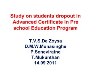 Study on students dropout in Advanced Certificate in Pre school Education Program T.V.S.De Zoysa D.M.W.Munasinghe P.Seneviratne T.Mukunthan 14.09.2011 