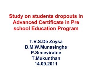 Study on students dropouts in Advanced Certificate in Pre school Education Program T.V.S.De Zoysa D.M.W.Munasinghe P.Seneviratne T.Mukunthan 14.09.2011 