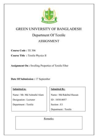 GREEN UNIVERSITY OF BANGLADESH
Department Of Textile
ASSIGNMENT
Remarks:
Course Code : TE 306
Course Title : Textile Physics II
Submitted By:
Name : Md Rakibul Hassan
ID : 183014057
Section : E1
Department : Textile
Date Of Submission : 17 September
Assignment On : Swelling Properties of Textile Fiber
Submitted to:
Name : Mr. Md Ashraful Alam
Designation : Lecturer
Department : Textile
 