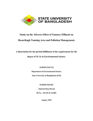 Study on the Adverse Effect of Tannery Effluent on
Hazaribagh Tanning Area and Pollution Management.
A dissertation for the partial fulfillment of the requirements for the
degree of M. Sc in Environmental Science.
SUBMITTED TO
Department of Environmental Science
State University of Bangladesh (SUB)
SUBMITTED BY
Ahmed Istiaq Murad
ID No. : PG 05-32-14-005.
August, 2015
 