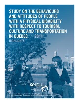 Study on the Behaviours
and Attitudes of People
With a Physical Disability
With Respect to Tourism,
Culture and Transportation
in Québec ⁄ ⁄ ⁄ 2011
HIGHLIGHTS




The data for this study was gathered in April 2011 among 730 respondents, under the direction
of Louis-Philippe Barbeau, Senior Advisor, Marketing Research, and in collaboration with SOM.
 