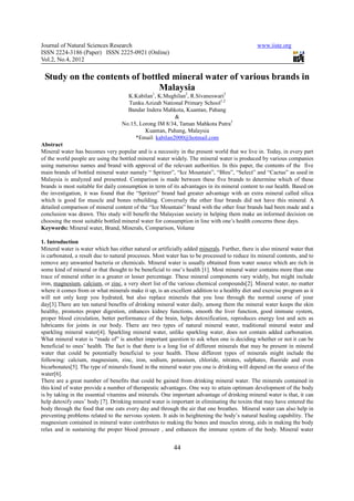 Journal of Natural Sciences Research                                                            www.iiste.org
ISSN 2224-3186 (Paper) ISSN 2225-0921 (Online)
Vol.2, No.4, 2012

 Study on the contents of bottled mineral water of various brands in
                               Malaysia
                                     K.Kabilan1, K.Mughilan2, R.Sivaneswari3
                                     Tunku Azizah National Primary School1,2
                                     Bandar Indera Mahkota, Kuantan, Pahang
                                                        &
                                   No.15, Lorong IM 8/34, Taman Mahkota Putra3
                                            Kuantan, Pahang, Malaysia
                                        *Email: kabilan2000@hotmail.com
Abstract
Mineral water has becomes very popular and is a necessity in the present world that we live in. Today, in every part
of the world people are using the bottled mineral water widely. The mineral water is produced by various companies
using numerous names and brand with approval of the relevant authorities. In this paper, the contents of the five
main brands of bottled mineral water namely “ Spritzer”, “Ice Mountain”, “Bleu”, “Select” and “Cactus” as used in
Malaysia is analyzed and presented. Comparison is made between these five brands to determine which of these
brands is most suitable for daily consumption in term of its advantages in its mineral content to our health. Based on
the investigation, it was found that the “Spritzer” brand had greater advantage with an extra mineral called silica
which is good for muscle and bones rebuilding. Conversely the other four brands did not have this mineral. A
detailed comparison of mineral content of the “Ice Mountain” brand with the other four brands had been made and a
conclusion was drawn. This study will benefit the Malaysian society in helping them make an informed decision on
choosing the most suitable bottled mineral water for consumption in line with one’s health concerns these days.
Keywords: Mineral water, Brand, Minerals, Comparison, Volume

1. Introduction
Mineral water is water which has either natural or artificially added minerals. Further, there is also mineral water that
is carbonated, a result due to natural processes. Most water has to be processed to reduce its mineral contents, and to
remove any unwanted bacteria or chemicals. Mineral water is usually obtained from water source which are rich in
some kind of mineral or that thought to be beneficial to one’s health [1]. Most mineral water contains more than one
trace of mineral either in a greater or lesser percentage. These mineral components vary widely, but might include
iron, magnesium, calcium, or zinc, a very short list of the various chemical compounds[2]. Mineral water, no matter
where it comes from or what minerals make it up, is an excellent addition to a healthy diet and exercise program as it
will not only keep you hydrated, but also replace minerals that you lose through the normal course of your
day[3].There are ten natural benefits of drinking mineral water daily, among them the mineral water keeps the skin
healthy, promotes proper digestion, enhances kidney functions, smooth the liver function, good immune system,
proper blood circulation, better performance of the brain, helps detoxification, reproduces energy lost and acts as
lubricants for joints in our body. There are two types of natural mineral water, traditional mineral water and
sparkling mineral water[4]. Sparkling mineral water, unlike sparkling water, does not contain added carbonation.
What mineral water is “made of” is another important question to ask when one is deciding whether or not it can be
beneficial to ones’ health. The fact is that there is a long list of different minerals that may be present in mineral
water that could be potentially beneficial to your health. These different types of minerals might include the
following: calcium, magnesium, zinc, iron, sodium, potassium, chloride, nitrates, sulphates, fluoride and even
bicarbonates[5]. The type of minerals found in the mineral water you one is drinking will depend on the source of the
water[6].
There are a great number of benefits that could be gained from drinking mineral water. The minerals contained in
this kind of water provide a number of therapeutic advantages. One way to attain optimum development of the body
is by taking in the essential vitamins and minerals. One important advantage of drinking mineral water is that, it can
help detoxify ones’ body [7]. Drinking mineral water is important in eliminating the toxins that may have entered the
body through the food that one eats every day and through the air that one breathes. Mineral water can also help in
preventing problems related to the nervous system. It aids in heightening the body’s natural healing capability. The
magnesium contained in mineral water contributes to making the bones and muscles strong, aids in making the body
relax and in sustaining the proper blood pressure , and enhances the immune system of the body. Mineral water


                                                          44
 