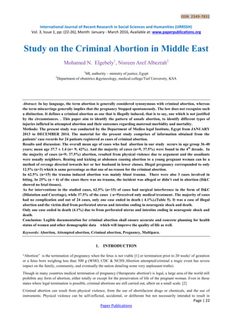 ISSN 2349-7831
International Journal of Recent Research in Social Sciences and Humanities (IJRRSSH)
Vol. 3, Issue 1, pp: (22-26), Month: January - March 2016, Available at: www.paperpublications.org
Page | 22
Paper Publications
Study on the Criminal Abortion in Middle East
Mohamed N. Elgebely1
, Nisreen Aref Albezrah2
1
ML authority – ministry of justice, Egypt
2
Department of obstetrics &gynecology, medical college/Taif University, KSA
Abstract: In lay language, the term abortion is generally considered synonymous with criminal abortion, whereas
the term miscarriage generally implies that the pregnancy Stopped spontaneously. The law does not recognize such
a distinction. It defines a criminal abortion as one that is illegally induced, that is to say, one which is not justified
by the circumstances. . This paper aim to identify the pattern of unsafe abortion, to identify different types of
injuries inflicted in attempted abortion and their outcomes regarding maternal morbidity and mortality.
Methods: The present study was conducted by the Department of Medico legal Institute, Egypt from JANUARY
2013 to DECEMBER 2014. The material for the present study comprises of information obtained from the
patients’ case records for 24 patients registered as cases of criminal abortion.
Results and discussion: The overall mean age of cases who had abortion in our study occurs in age group 36-40
years; mean age 37.7 ± 1.4 (n= 9; 42%). And the majority of cases (n=9, 37.5%) were found in the 4th
decade. In
the majority of cases (n=9; 37.5%) abortion, resulted from physical violence due to argument and the assailants
were usually neighbors. Beating and kicking at abdomen causing abortion to a young pregnant woman can be a
method of revenge directed towards her or her husband in lower classes. Illegal pregnancy corresponded to only
12.5% (n=3) which is same percentage as that one of no reason for the criminal abortion.
In 62.5% (n=15) the trauma induced abortion was mainly blunt trauma. There were also 3 cases involved in
biting. In 25% (n = 6) of the cases there was no trauma, the incident was alleged or didn’t end in abortion (D&C
showed no fetal tissues).
As for interventions in the studied cases, 62.5% (n=15) of cases had surgical interference in the form of D&C
(Dilatation and Curettage), while 37.5% of the cases ( n=9)received only medical treatment. The majority of cases
had no complication and out of 24 cases, only one case ended in death ( 4.1%).(Table 5). It was a case of illegal
abortion and the victim died from perforated uterus and intestine ending in neurogenic shock and death.
Only one case ended in death (4.1%) due to from perforated uterus and intestine ending in neurogenic shock and
death.
Conclusion: Legible documentation for criminal abortion shall ensure accurate and concrete planning for health
status of women and other demographic data which will improve the quality of life as well.
Keywords: Abortion, Attempted abortion, Criminal abortion, Pregnancy, Multipara.
1. INTRODUCTION
―Abortion‖ is the termination of pregnancy when the fetus is not viable [1] or termination prior to 20 weeks' of gestation
or a fetus born weighing less than 500 g (WHO, CDC & NCHS.Abortion attempted/criminal a tragic event has severe
impact on the family, community, and eventually the nation detailing some very unpleasant truths).
Though in many countries medical termination of pregnancy ('therapeutic abortion') is legal, a large area of the world still
prohibits any form of abortion, either totally or except for the preservation of life of the pregnant woman. Even in those
states where legal termination is possible, criminal abortions are still carried out, albeit on a small scale. [2]
Criminal abortion can result from physical violence, from the use of abortifacient drugs or chemicals, and the use of
instruments. Physical violence can be self-inflicted, accidental, or deliberate but not necessarily intended to result in
 