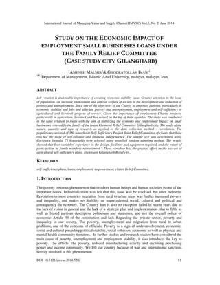 International Journal of Managing Value and Supply Chains (IJMVSC) Vol.5, No. 2, June 2014
DOI: 10.5121/ijmvsc.2014.5202 11
STUDY ON THE ECONOMIC IMPACT OF
EMPLOYMENT SMALL BUSINESSES LOANS UNDER
THE FAMILY RELIEF COMMITTEE
(CASE STUDY CITY GILANGHARB)
1
AMENEH MALMIR
1
& GHODRATOLLAH IVANI
2
1&2
Department of Management, Islamic Azad University, malayer, malayer, Iran
ABSTRACT
Job creation is undeniable importance of creating economic stability issue. Greater attention to the issue
of population can increase employment and general welfare of society in the development and reduction of
poverty and unemployment. Since one of the objectives of the Charity to empower patients, particularly in
economic stability and jobs and alleviate poverty and unemployment, employment and self-sufficiency in
agricultural and livestock projects of service. Given the importance of employment Charity projects,
particularly in agriculture, livestock and has served on the top of their agendas. The study was conducted
in the same relation to loans with the aim of stabilizing the economy and employment Impact on small
businesses covered by the family of the Imam Khomeini Relief Committee Gilangharb city. The study of the
nature, quantity and type of research as applied to the data collection method - correlation. The
population consisted of 380 households Self-Sufficiency Project Joint Relief Committee of clients that have
reached the stage of self-reliance and financial independence. The sample size was determined using
Cochran's formula, 75 households were selected using stratified random sampling method. The results
showed that four variables' experience in the design, facilities and equipment required, and the extent of
participation by family members reinvestment " These variables had the greatest effect on the success of
agricultural self-sufficiency plans, clients are Gilangharb Relief city..
KEYWORDS
self- sufficiency plans, loans, employment, empowerment, clients Relief Committee.
1. INTRODUCTION
The poverty ominous phenomenon that involves human beings and human societies is one of the
important issues. Industrialization was felt that this issue will be resolved, but after Industrial
Revolution in most countries migration from rural to urban areas was further increased poverty
and inequality, and makes no Stability an unprecedented social, cultural and political and
consequently the economy. The Country Iran is also no exception failed in recent years due to
the lack of vision in general and the lack of a strategic plan and implementation plan to fifth, as
well as biased partisan descriptive politicians and statesmen, and not the overall policy of
economic Article 44 of the constitution and lack Regarding the private sector, poverty and
inequality in our society. The poverty, unemployment and migration from rural to urban
problems, one of the concerns of officials. Poverty is a sign of underdevelopment, economic,
social and cultural preceding political stability, social cohesion, economic as well as physical and
mental health community threatens. In further studies and research studies have considered the
main cause of poverty, unemployment and employment stability, it also introduces the key to
poverty. The effects The poverty, reduced manufacturing activity and declining purchasing
power and income community. We left our country because of war and international sanctions
heavily involved in this phenomenon.
 