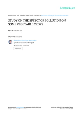 See	discussions,	stats,	and	author	profiles	for	this	publication	at:	http://www.researchgate.net/publication/286624017
STUDY	ON	THE	EFFECT	OF	POLLUTION	ON
SOME	VEGETABLE	CROPS
ARTICLE	·	JANUARY	2005
4	AUTHORS,	INCLUDING:
Ahmed	abd	el-hady	sayed	Abd	El-Wahab
Agricultural	Research	Center,	Egypt
10	PUBLICATIONS			0	CITATIONS			
SEE	PROFILE
All	in-text	references	underlined	in	blue	are	linked	to	publications	on	ResearchGate,
letting	you	access	and	read	them	immediately.
Available	from:	Ahmed	abd	el-hady	sayed	Abd	El-Wahab
Retrieved	on:	14	December	2015
 