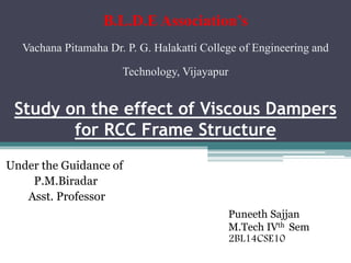 Study on the effect of Viscous Dampers
for RCC Frame Structure
Under the Guidance of
P.M.Biradar
Asst. Professor
B.L.D.E Association’s
Vachana Pitamaha Dr. P. G. Halakatti College of Engineering and
Technology, Vijayapur
Puneeth Sajjan
M.Tech IVth Sem
2BL14CSE10
 