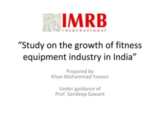 “Study on the growth of fitness
 equipment industry in India”
              Prepared by
        Khan Mohammad Yaseen

           Under guidance of
         Prof. Sandeep Sawant
 