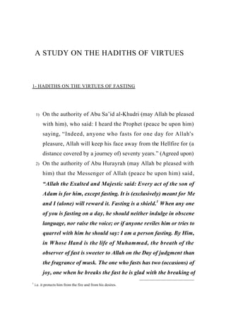 A STUDY ON THE HADITHS OF VIRTUES



1- HADITHS ON THE VIRTUES OF FASTING




    1)   On the authority of Abu Sa’id al-Khudri (may Allah be pleased
         with him), who said: I heard the Prophet (peace be upon him)
         saying, “Indeed, anyone who fasts for one day for Allah's
         pleasure, Allah will keep his face away from the Hellfire for (a
         distance covered by a journey of) seventy years.” (Agreed upon)
    2)   On the authority of Abu Hurayrah (may Allah be pleased with
         him) that the Messenger of Allah (peace be upon him) said,
         “Allah the Exalted and Majestic said: Every act of the son of
         Adam is for him, except fasting. It is (exclusively) meant for Me
         and I (alone) will reward it. Fasting is a shield.1 When any one
         of you is fasting on a day, he should neither indulge in obscene
         language, nor raise the voice; or if anyone reviles him or tries to
         quarrel with him he should say: I am a person fasting. By Him,
         in Whose Hand is the life of Muhammad, the breath of the
         observer of fast is sweeter to Allah on the Day of judgment than
         the fragrance of musk. The one who fasts has two (occasions) of
         joy, one when he breaks the fast he is glad with the breaking of
1
    i.e. it protects him from the fire and from his desires.
 