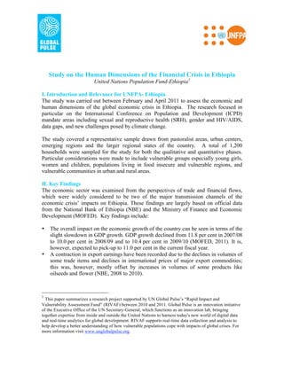 Study on the Human Dimensions of the Financial Crisis in Ethiopia
                           United Nations Population Fund-Ethiopia1

I. Introduction and Relevance for UNFPA- Ethiopia
The study was carried out between February and April 2011 to assess the economic and
human dimensions of the global economic crisis in Ethiopia. The research focused in
particular on the International Conference on Population and Development (ICPD)
mandate areas including sexual and reproductive health (SRH), gender and HIV/AIDS,
data gaps, and new challenges posed by climate change.

The study covered a representative sample drawn from pastoralist areas, urban centers,
emerging regions and the larger regional states of the country. A total of 1,200
households were sampled for the study for both the qualitative and quantitative phases.
Particular considerations were made to include vulnerable groups especially young girls,
women and children, populations living in food insecure and vulnerable regions, and
vulnerable communities in urban and rural areas.

II. Key Findings
The economic sector was examined from the perspectives of trade and financial flows,
which were widely considered to be two of the major transmission channels of the
economic crisis’ impacts on Ethiopia. These findings are largely based on official data
from the National Bank of Ethiopia (NBE) and the Ministry of Finance and Economic
Development (MOFED). Key findings include:

•   The overall impact on the economic growth of the country can be seen in terms of the
    slight slowdown in GDP growth. GDP growth declined from 11.8 per cent in 2007/08
    to 10.0 per cent in 2008/09 and to 10.4 per cent in 2009/10 (MOFED, 2011). It is,
    however, expected to pick-up to 11.0 per cent in the current fiscal year.
•   A contraction in export earnings have been recorded due to the declines in volumes of
    some trade items and declines in international prices of major export commodities;
    this was, however, mostly offset by increases in volumes of some products like
    oilseeds and flower (NBE, 2008 to 2010).  



1
  This paper summarizes a research project supported by UN Global Pulse’s “Rapid Impact and
Vulnerability Assessment Fund” (RIVAF) between 2010 and 2011. Global Pulse is an innovation initiative
of the Executive Office of the UN Secretary-General, which functions as an innovation lab, bringing
together expertise from inside and outside the United Nations to harness today's new world of digital data
and real-time analytics for global development. RIVAF supports real-time data collection and analysis to
help develop a better understanding of how vulnerable populations cope with impacts of global crises. For
more information visit www.unglobalpulse.org.
 