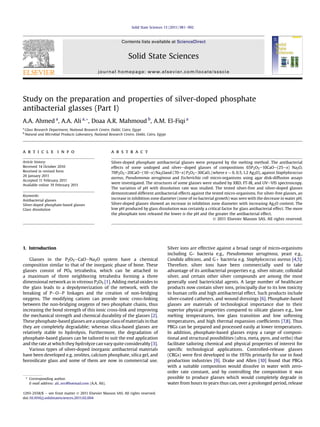 Solid State Sciences 13 (2011) 981e992



                                                                Contents lists available at ScienceDirect


                                                                    Solid State Sciences
                                                 journal homepage: www.elsevier.com/locate/ssscie




Study on the preparation and properties of silver-doped phosphate
antibacterial glasses (Part I)
A.A. Ahmed a, A.A. Ali a, *, Doaa A.R. Mahmoud b, A.M. El-Fiqi a
a
    Glass Research Department, National Research Centre, Dokki, Cairo, Egypt
b
    Natural and Microbial Products Laboratory, National Research Centre, Dokki, Cairo, Egypt




a r t i c l e i n f o                                    a b s t r a c t

Article history:                                         Silver-doped phosphate antibacterial glasses were prepared by the melting method. The antibacterial
Received 14 October 2010                                 effects of some undoped and silveredoped glasses of compositions 65P2O5e10CaOe(25ex) Na2O,
Received in revised form                                 70P2O5e20CaOe(10ex) Na2Oand (70ex) P2O5e30CaO, (where x ¼ 0, 0.5, 1.2 Ag2O), against Staphylococcus
26 January 2011
                                                         aureus, Pseudomonas aeruginosa and Escherichia coli micro-organisms using agar disk-diffusion assays
Accepted 11 February 2011
Available online 19 February 2011
                                                         were investigated. The structures of some glasses were studied by XRD, FT-IR, and UVeVIS spectroscopy.
                                                         The variation of pH with dissolution rate was studied. The tested silver-free and silver-doped glasses
                                                         demonstrated different antibacterial effects against the tested micro-organisms. For silver-free glasses, an
Keywords:
Antibacterial glasses
                                                         increase in inhibition zone diameter (zone of no bacterial growth) was seen with the decrease in water pH.
Silver-doped phosphate-based glasses                     Silver-doped glasses showed an increase in inhibition zone diameter with increasing Ag2O content. The
Glass dissolution                                        low pH produced by glass dissolution was certainly a critical factor for glass antibacterial effect. The more
                                                         the phosphate ions released the lower is the pH and the greater the antibacterial effect.
                                                                                                                  Ó 2011 Elsevier Masson SAS. All rights reserved.




1. Introduction                                                                                Silver ions are effective against a broad range of micro-organisms
                                                                                               including G- bacteria e.g., Pseudomonas aeruginosa, yeast e.g.,
   Glasses in the P2O5eCaOeNa2O system have a chemical                                         Candida albicans, and Gþ bacteria e.g. Staphylococcus aureus [4,5].
composition similar to that of the inorganic phase of bone. These                              Therefore, silver ions have been commercially used to take
glasses consist of PO4 tetrahedra, which can be attached to                                    advantage of its antibacterial properties e.g. silver nitrate, colloidal
a maximum of three neighboring tetrahedra forming a three                                      silver, and certain other silver compounds are among the most
dimensional network as in vitreous P2O5 [1]. Adding metal oxides to                            generally used bactericidal agents. A large number of healthcare
the glass leads to a depolymerization of the network, with the                                 products now contain silver ions, principally due to its low toxicity
breaking of PeOeP linkages and the creation of non-bridging                                    to human cells and high antibacterial effect. Such products include
oxygens. The modifying cations can provide ionic cross-linking                                 silver-coated catheters, and wound dressings [6]. Phosphate-based
between the non-bridging oxygens of two phosphate chains, thus                                 glasses are materials of technological importance due to their
increasing the bond strength of this ionic cross-link and improving                            superior physical properties compared to silicate glasses e.g., low
the mechanical strength and chemical durability of the glasses [2].                            melting temperatures, low glass transition and low softening
These phosphate-based glasses are a unique class of materials in that                          temperatures, and high thermal expansion coefﬁcients [7,8]. Thus
they are completely degradable; whereas silica-based glasses are                               PBGs can be prepared and processed easily at lower temperatures.
relatively stable to hydrolysis. Furthermore, the degradation of                               In addition, phosphate-based glasses enjoy a range of composi-
phosphate-based glasses can be tailored to suit the end application                            tional and structural possibilities (ultra, meta, pyro, and ortho) that
and the rate at which they hydrolyze can vary quite considerably [3].                          facilitate tailoring chemical and physical properties of interest for
   Various types of silver-doped inorganic antibacterial materials                             speciﬁc technological applications. Controlled-release glasses
have been developed e.g. zeolites, calcium phosphate, silica gel, and                          (CRGs) were ﬁrst developed in the 1970s primarily for use in food
borosilicate glass and some of them are now in commercial use.                                 production industries [9]. Drake and Allen [10] found that PBGs
                                                                                               with a suitable composition would dissolve in water with zero-
                                                                                               order rate constant, and by controlling the composition it was
    * Corresponding author.                                                                    possible to produce glasses which would completely degrade in
      E-mail address: ali_nrc@hotmail.com (A.A. Ali).                                          water from hours to years thus can, over a prolonged period, release

1293-2558/$ e see front matter Ó 2011 Elsevier Masson SAS. All rights reserved.
doi:10.1016/j.solidstatesciences.2011.02.004
 